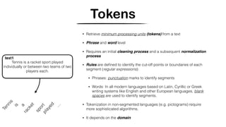 Tokens
Tennis
sportplayed
Tennis is a racket sport played
individually or between two teams of two
players each.
text1
a
…
is
racket • Retrieve minimum processing units (tokens) from a text
• Phrase and word level
• Requires an initial cleaning process and a subsequent normalization
process
• Rules are deﬁned to identify the cut-off points or boundaries of each
segment (regular expressions):
• Phrases: punctuation marks to identify segments
• Words: In all modern languages based on Latin, Cyrillic or Greek
writing systems like English and other European languages, blank
spaces are used to identify segments.
• Tokenization in non-segmented languages (e.g. pictograms) require
more sophisticated algorithms.
• It depends on the domain
 