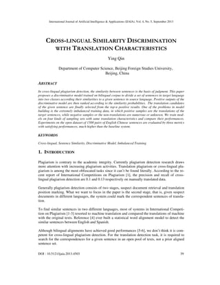 International Journal of Artificial Intelligence & Applications (IJAIA), Vol. 4, No. 5, September 2013
DOI : 10.5121/ijaia.2013.4503 39
CROSS-LINGUAL SIMILARITY DISCRIMINATION
WITH TRANSLATION CHARACTERISTICS
Ying Qin
Department of Computer Science, Beijing Foreign Studies University，
Beijing, China
ABSTRACT
In cross-lingual plagiarism detection, the similarity between sentences is the basis of judgment. This paper
proposes a discriminative model trained on bilingual corpus to divide a set of sentences in target language
into two classes according their similarities to a given sentence in source language. Positive outputs of the
discriminative model are then ranked according to the similarity probabilities. The translation candidates
of the given sentence are finally selected from the top-n positive results. One of the problems in model
building is the extremely imbalanced training data, in which positive samples are the translations of the
target sentences, while negative samples or the non-translations are numerous or unknown. We train mod-
els on four kinds of sampling sets with same translation characteristics and compare their performances.
Experiments on the open dataset of 1500 pairs of English Chinese sentences are evaluated by three metrics
with satisfying performances, much higher than the baseline system.
KEYWORDS
Cross-lingual, Sentence Similarity, Discriminative Model, Imbalanced Training
1. INTRODUCTION
Plagiarism is contrary to the academic integrity. Currently plagiarism detection research draws
more attention with increasing plagiarism activities. Translation plagiarism or cross-lingual pla-
giarism is among the most obfuscated tasks since it can’t be found literally. According to the re-
cent report of International Competitions on Plagiarism [1], the precision and recall of cross-
lingual plagiarism detection are 0.1 and 0.13 respectively on manually translated data.
Generally plagiarism detection consists of two stages, suspect document retrieval and translation
position marking. What we want to focus in the paper is the second stage, that is, given suspect
documents in different languages, the system could mark the correspondent sentences of transla-
tion.
To find similar sentences in two different languages, most of systems in International Competi-
tion on Plagiarism [1-3] resorted to machine translation and compared the translations of machine
with the original texts. Reference [4] ever built a statistical word alignment model to detect the
similar sentences between English and Spanish.
Although bilingual alignments have achieved good performances [5-6], we don’t think it is com-
petent for cross-lingual plagiarism detection. For the translation detection task, it is required to
search for the correspondences for a given sentence in an open pool of texts, not a prior aligned
sentence set.
 