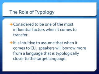 The Role of Typology

 Considered to be one of the most
  influential factors when it comes to
  transfer.
 It is intuitive to assume that when it
  comes to CLI, speakers will borrow more
  from a language that is typologically
  closer to the target language.
 