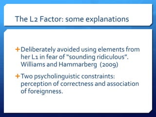 The L2 Factor: some explanations


 Deliberately avoided using elements from
  her L1 in fear of “sounding ridiculous”.
  Williams and Hammarberg (2009)
 Two psycholinguistic constraints:
  perception of correctness and association
  of foreignness.
 