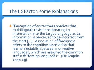 The L2 Factor: some explanations

 “Perception of correctness predicts that
  multilinguals resist incorporating L1
  information into the target language as L1
  information is perceived to be incorrect from
  the start […]. Association of foreigness
  refers to the cognitive association that
  learners establish between non-native
  languages, which are assigned the common
  status of ‘foreign languages’”. (De Angelis
  2007: 29)
 
