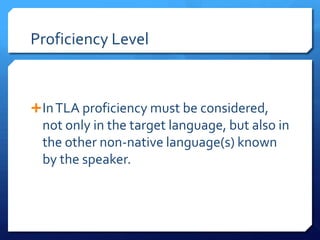 Proficiency Level



 In TLA proficiency must be considered,
  not only in the target language, but also in
  the other non-native language(s) known
  by the speaker.
 