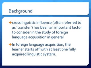 Background

 crosslinguistic influence (often referred to
  as ‘transfer’) has been an important factor
  to consider in the study of foreign
  language acquisition in general
 In foreign language acquisition, the
  learner starts off with at least one fully
  acquired linguistic system.
 
