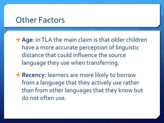 Other Factors

 Age: in TLA the main claim is that older children
  have a more accurate perception of linguistic
  distance that could influence the source
  language they use when transferring.
 Recency: learners are more likely to borrow
  from a language that they actively use rather
  than from other languages that they know but
  do not often use.
 