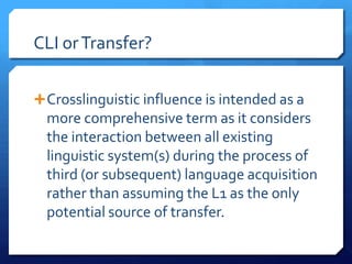 CLI or Transfer?

 Crosslinguistic influence is intended as a
  more comprehensive term as it considers
  the interaction between all existing
  linguistic system(s) during the process of
  third (or subsequent) language acquisition
  rather than assuming the L1 as the only
  potential source of transfer.
 