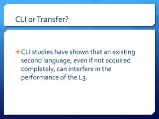 CLI or Transfer?


 CLI studies have shown that an existing
  second language, even if not acquired
  completely, can interfere in the
  performance of the L3.
 
