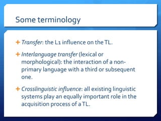 Some terminology

 Transfer: the L1 influence on the TL.

 Interlanguage transfer (lexical or
  morphological): the interaction of a non-
  primary language with a third or subsequent
  one.
 Crosslinguistic influence: all existing linguistic
  systems play an equally important role in the
  acquisition process of a TL.
 