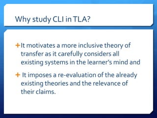 Why study CLI in TLA?


 It motivates a more inclusive theory of
  transfer as it carefully considers all
  existing systems in the learner’s mind and
 It imposes a re-evaluation of the already
  existing theories and the relevance of
  their claims.
 