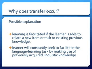 Why does transfer occur?

Possible explanation


 learning is facilitated if the learner is able to
  relate a new item or task to existing previous
  knowledge.
 learner will constantly seek to facilitate the
  language-learning task by making use of
  previously acquired linguistic knowledge
 