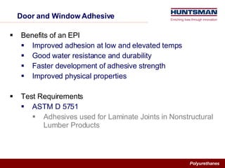 Door and Window Adhesive Benefits of an EPI Improved adhesion at low and elevated temps Good water resistance and durability Faster development of adhesive strength Improved physical properties Test Requirements ASTM D 5751  Adhesives used for Laminate Joints in Nonstructural Lumber Products 