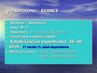QUERATOCONO :  AVANCE -Bilateral / Asimetrico -Sexo  M=F -Pubertad ( 10-20 años) ( Astigm. >) -Lineal mas o menos rápido - Estabilización espontánea  35-40 años  (  1º noción CL edad-dependiente ) Afecta el avance  -  Edad (+joven,+rápido) -  Raza ( negros-Asiaticos) 