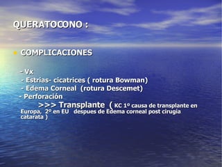 QUERATOCONO :  COMPLICACIONES -   Vx - Estrias- cicatrices ( rotura Bowman) - Edema Corneal  (rotura Descemet) - Perforación >>> Transplante  (  KC 1º causa de transplante en Europa,  2º en EU  despues de Edema corneal post cirugía catarata ) 