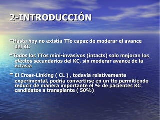 2-INTRODUCCIÓN - Hasta hoy no existía TTo capaz de moderar el avance del KC - Todos los TTos mini-invasivos (intacts) solo mejoran los efectos secundarios del KC, sin moderar avance de la ectasia -  El Cross-Linking ( CL ) , todavia relativemente experimental, podría convertirse en un tto permitiendo reducir de manera importante el % de pacientes KC candidatos a transplante ( 50%) 