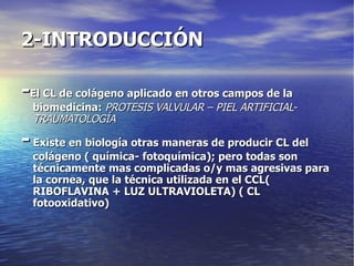 2-INTRODUCCIÓN - El CL de colágeno aplicado en otros campos de la biomedicina:  PROTESIS VALVULAR – PIEL ARTIFICIAL- TRAUMATOLOGÍA -  Existe en biología otras maneras de producir CL del colágeno ( química- fotoquímica); pero todas son técnicamente mas complicadas o/y mas agresivas para la cornea, que la técnica utilizada en el CCL( RIBOFLAVINA + LUZ ULTRAVIOLETA) ( CL fotooxidativo) 