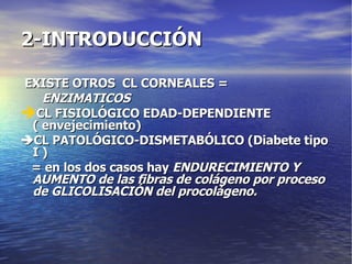 2-INTRODUCCIÓN EXISTE OTROS  CL CORNEALES = ENZIMATICOS CL FISIOLÓGICO EDAD-DEPENDIENTE ( envejecimiento)  CL PATOLÓGICO-DISMETABÓLICO (Diabete tipo I ) = en los dos casos hay  ENDURECIMIENTO Y AUMENTO de las fibras de colágeno por proceso de GLICOLISACIÓN del procolágeno. 