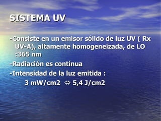 SISTEMA UV -Consiste en un emisor sólido de luz UV ( Rx UV-A), altamente homogeneizada, de LO :365 nm -Radiación es contínua -Intensidad de la luz emitida :  3 mW/cm2    5,4 J/cm2 