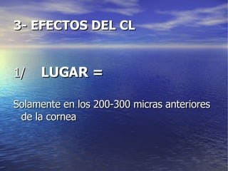 3- EFECTOS DEL CL 1/  LUGAR = Solamente en los 200-300 micras anteriores de la cornea 