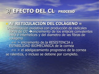 3/  EFECTO DEL CL  PROCESO A/ RETICULACIÓN DEL COLÁGENO = Desaminación oxidativa con producción de radicales libres de O2   encremento de los enlaces convalentes intra e interhelices y del diametro de las fibras de colágeno  == > encremento de la RESISTENCIA y ESTABILIDAD BIOMECÁNICA de la cornea == > el adelgazamiento progresivo de la cornea se ralentiza, o incluso se detiene por completo. 