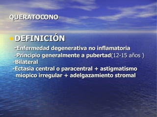 QUERATOCONO DEFINICIÓN - Enfermedad degenerativa no inflamatoria -Principio generalmente a pubertad (12-15 años ) -Bilateral -Ectasia central o paracentral + astigmatismo miopico irregular + adelgazamiento stromal 