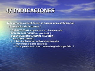 4/ INDICACIONES Todo proceso corneal donde se busque una estabilización biomecánica de la cornea  : -  QUERATOCONO progresivo o no, documentado -  ECTASIA IATROGÉNICA ( post lasik ) - DEGENERACIÓN MARGINAL PELÚCIDA - “ MELTING CORNEAL” - ¿  + Tras implantación anillos intracorneales + Prevención de islas centrales + Tto suplementario tras o antes cirugía de superficie  ? 
