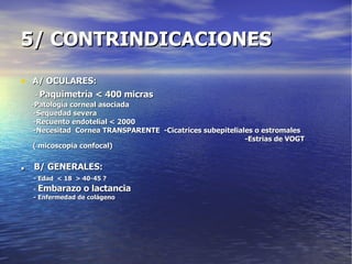 5/ CONTRINDICACIONES A/ OCULARES: -  Paquimetría < 400 micras - Patología corneal asociada -Sequedad severa -Recuento endotelial < 2000 -Necesitad  Cornea TRANSPARENTE  -Cicatrices subepiteliales o estromales -Estrias de VOGT  ( micoscopia confocal) .   B/ GENERALES: - Edad  < 18  > 40-45 ? -  Embarazo o lactancia - Enfermedad de colágeno 