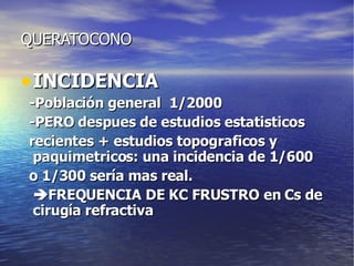 QUERATOCONO INCIDENCIA -Población general  1/2000 -PERO despues de estudios estatisticos recientes + estudios topograficos y paquimetricos: una incidencia de 1/600 o 1/300 sería mas real.  FREQUENCIA DE KC FRUSTRO en Cs de cirugía refractiva 