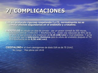 7/ COMPLICACIONES Con un protocolo riguroso respetando I y CI, normalmente no se conoce efectos segundarios en el endotelio y cristalino. ENDOTELIO =  estudio en ojos de cornejo : por un grosor corneal de 500 micras, irradiación UVA de 3 mW/cm2 + Riboflavina 1% , existe una reducción de 95% de la luz UVA, lo que provoca una irradiación de  0,15 mW/cm2  a nivel endotelial. Y se ha demostrado que la  tolerancia citotóxica  para la celula del endotelio después el Tto UVA/Riboflavina es de  0,36 mW/cm2 .  CRISTALINO=  el nivel cataragenoso de dosis UVA es de 70 J/cm2. No riesgo .  Mas pbma con UV-B 