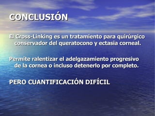CONCLUSIÓN El Cross-Linking es un tratamiento para quirúrgico conservador del queratocono y ectasia corneal. Permite ralentizar el adelgazamiento progresivo de la cornea o incluso detenerlo por completo. PERO CUANTIFICACIÓN DIFÍCIL 