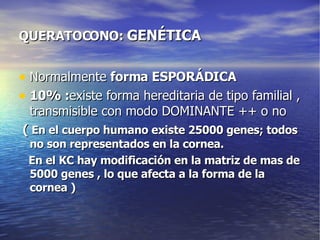 QUERATOCONO:  GENÉTICA Normalmente  forma ESPORÁDICA 10% : existe forma hereditaria de tipo familial , transmisible con modo DOMINANTE ++ o no (  En el cuerpo humano existe 25000 genes; todos no son representados en la cornea. En el KC hay modificación en la matriz de mas de 5000 genes , lo que afecta a la forma de la cornea ) 