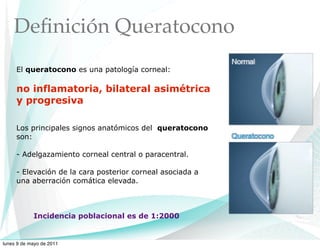 Deﬁnición Queratocono
     El queratocono es una patología corneal:

     no inflamatoria, bilateral asimétrica
     y progresiva

     Los principales signos anatómicos del queratocono
     son:

     - Adelgazamiento corneal central o paracentral.

     - Elevación de la cara posterior corneal asociada a
     una aberración comática elevada.



            Incidencia poblacional es de 1:2000


lunes 9 de mayo de 2011
 
