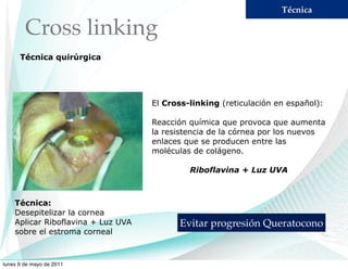 Técnica

        Cross linking
      Técnica quirúrgica




                                    El Cross-linking (reticulación en español):

                                    Reacción química que provoca que aumenta
                                    la resistencia de la córnea por los nuevos
                                    enlaces que se producen entre las
                                    moléculas de colágeno.

                                             Riboflavina + Luz UVA



    Técnica:
    Desepitelizar la cornea
    Aplicar Riboflavina + Luz UVA          Evitar progresión Queratocono
    sobre el estroma corneal



lunes 9 de mayo de 2011
 