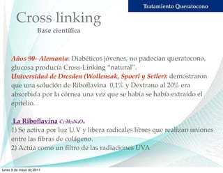 Tratamiento Queratocono

        Cross linking
                    Base cientíﬁca



     Años 90- Alemania: Diabéticos jóvenes, no padecían queratocono,
     glucosa producía Cross-Linking “natural”.
     Universidad de Dresden (Wollensak, Spoerl y Seiler): demostraron
     que una solución de Riboﬂavina 0,1% y Dextrano al 20% era
     absorbida por la córnea una vez que se había se había extraído el
     epitelio.

      La Riboﬂavina C17H20N4O6
     1) Se activa por luz U.V y libera radicales libres que realizan uniones
     entre las ﬁbras de colágeno.
     2) Actúa como un ﬁltro de las radiaciones UVA


lunes 9 de mayo de 2011
 