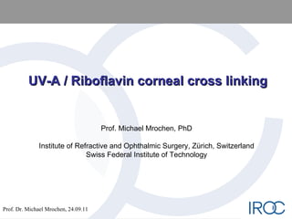 UV-A / Riboflavin corneal cross linking Prof. Michael Mrochen, PhD Institute of Refractive and Ophthalmic Surgery, Zürich, Switzerland Swiss Federal Institute of Technology 