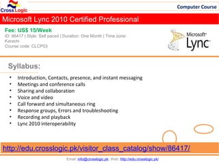 Computer Course

Microsoft Lync 2010 Certified Professional
Fee: US$ 15/Week
ID: 86417 | Style: Self paced | Duration: One Month | Time zone:
Karachi
Course code: CLCP03



 Syllabus:
  •   Introduction, Contacts, presence, and instant messaging
  •   Meetings and conference calls
  •   Sharing and collaboration
  •   Voice and video
  •   Call forward and simultaneous ring
  •   Response groups, Errors and troubleshooting
  •   Recording and playback
  •   Lync 2010 interoperability



http://edu.crosslogic.pk/visitor_class_catalog/show/86417/
                                Email: info@crosslogic.pk, Web: http://edu.crosslogic.pk/
 
