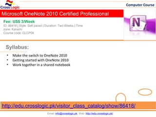 Computer Course

Microsoft OneNote 2010 Certified Professional
Fee: US$ 3/Week
ID: 86418 | Style: Self paced | Duration: Two Weeks | Time
zone: Karachi
Course code: CLCP04



 Syllabus:
  •   Make the switch to OneNote 2010
  •   Getting started with OneNote 2010
  •   Work together in a shared notebook




http://edu.crosslogic.pk/visitor_class_catalog/show/86418/
                                Email: info@crosslogic.pk, Web: http://edu.crosslogic.pk/
 