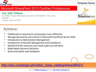 Computer Course

Microsoft SharePoint 2010 Certified Professional
Fee: US$ 15/Week
ID: 86421 | Style: Self paced | Duration: One Month | Time zone:
Karachi
Course code: CLCP07



 Syllabus:
  •   Collaborate on documents and projects more efficiently
  •   Manage documents and content in Microsoft SharePoint Server 2010
  •   Introduction to Web Content Management
  •   Introduction to Records Management and Compliance
  •   Quickly find the resources you need to get your job done
  •   Make Better Business Decisions
  •   Build and publish web databases




http://edu.crosslogic.pk/visitor_class_catalog/show/86421/
                                Email: info@crosslogic.pk, Web: http://edu.crosslogic.pk/
 