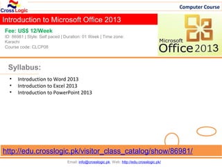Computer Course

Introduction to Microsoft Office 2013
Fee: US$ 12/Week
ID: 86981 | Style: Self paced | Duration: 01 Week | Time zone:
Karachi
Course code: CLCP08



 Syllabus:
  •   Introduction to Word 2013
  •   Introduction to Excel 2013
  •   Introduction to PowerPoint 2013




http://edu.crosslogic.pk/visitor_class_catalog/show/86981/
                                Email: info@crosslogic.pk, Web: http://edu.crosslogic.pk/
 