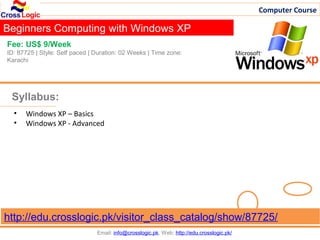 Computer Course

Beginners Computing with Windows XP
Fee: US$ 9/Week
ID: 87725 | Style: Self paced | Duration: 02 Weeks | Time zone:
Karachi




 Syllabus:
  •   Windows XP – Basics
  •   Windows XP - Advanced




http://edu.crosslogic.pk/visitor_class_catalog/show/87725/
                                Email: info@crosslogic.pk, Web: http://edu.crosslogic.pk/
 