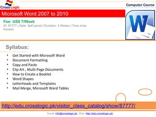 Computer Course

Microsoft Word 2007 to 2010
Fee: US$ 7/Week
ID: 87777 | Style: Self paced | Duration: 4 Weeks | Time zone:
Karachi




 Syllabus:
  •   Get Started with Microsoft Word
  •   Document Formatting
  •   Copy and Paste
  •   Clip Art , Multi-Page Documents
  •   How to Create a Booklet
  •   Word Shapes
  •   Letterheads and Templates
  •   Mail Merge, Microsoft Word Tables



http://edu.crosslogic.pk/visitor_class_catalog/show/87777/
                                Email: info@crosslogic.pk, Web: http://edu.crosslogic.pk/
 