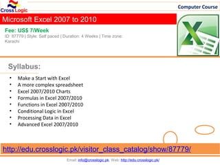 Computer Course

Microsoft Excel 2007 to 2010
Fee: US$ 7/Week
ID: 87779 | Style: Self paced | Duration: 4 Weeks | Time zone:
Karachi




 Syllabus:
  •   Make a Start with Excel
  •   A more complex spreadsheet
  •   Excel 2007/2010 Charts
  •   Formulas in Excel 2007/2010
  •   Functions in Excel 2007/2010
  •   Conditional Logic in Excel
  •   Processing Data in Excel
  •   Advanced Excel 2007/2010



http://edu.crosslogic.pk/visitor_class_catalog/show/87779/
                                Email: info@crosslogic.pk, Web: http://edu.crosslogic.pk/
 