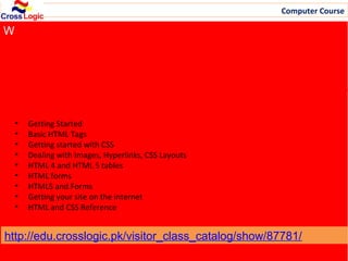 Computer Course

W
Fee: US$ 9/Week
ID: 87781 | Style: Self paced | Duration: 11 Weeks | Time zone:
Karachi




 Syllabus:
    •   Getting Started
    •   Basic HTML Tags
    •   Getting started with CSS
    •   Dealing with Images, Hyperlinks, CSS Layouts
    •   HTML 4 and HTML 5 tables
    •   HTML forms
    •   HTML5 and Forms
    •   Getting your site on the internet
    •   HTML and CSS Reference


http://edu.crosslogic.pk/visitor_class_catalog/show/87781/
                                Email: info@crosslogic.pk, Web: http://edu.crosslogic.pk/
 