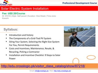 Professional Development Course

Solar Electric System Installation
Fee: US$ 20/Course
ID: 87218 | Style: Self paced | Duration: One Week | Time zone:
Karachi




 Syllabus:
    •   Introduction and history
    •   The Components of a Grid-Tied PV System
    •   Siting Your System, Selecting the Right Size System
        For You, Permit Requirements
    •   Costs and Incentives, Maintenance, Resale, &
        Recycling, Picking a Contractor
    •   Installation and Incentive Checklist: 9 Steps to Solar
        Power


http://edu.crosslogic.pk/visitor_class_catalog/show/87218/
                                Email: info@crosslogic.pk, Web: http://edu.crosslogic.pk/
 