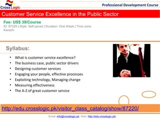 Professional Development Course

Customer Service Excellence in the Public Sector
Fee: US$ 39/Course
ID: 87220 | Style: Self paced | Duration: One Week | Time zone:
Karachi




 Syllabus:
    •   What is customer service excellence?
    •   The business case, public sector drivers
    •   Designing customer services
    •   Engaging your people, effective processes
    •   Exploiting technology, Managing change
    •   Measuring effectiveness
    •   The A-Z of great customer service



http://edu.crosslogic.pk/visitor_class_catalog/show/87220/
                                Email: info@crosslogic.pk, Web: http://edu.crosslogic.pk/
 