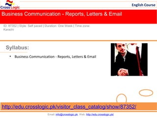 English Course

Business Communication - Reports, Letters & Email
Fee: US$ 39/Course
ID: 87352 | Style: Self paced | Duration: One Week | Time zone:
Karachi




 Syllabus:
    • Business Communication - Reports, Letters & Email




http://edu.crosslogic.pk/visitor_class_catalog/show/87352/
                                Email: info@crosslogic.pk, Web: http://edu.crosslogic.pk/
 