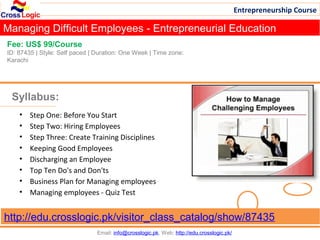 Entrepreneurship Course

Managing Difficult Employees - Entrepreneurial Education
Fee: US$ 99/Course
ID: 87435 | Style: Self paced | Duration: One Week | Time zone:
Karachi




 Syllabus:
    •   Step One: Before You Start
    •   Step Two: Hiring Employees
    •   Step Three: Create Training Disciplines
    •   Keeping Good Employees
    •   Discharging an Employee
    •   Top Ten Do's and Don'ts
    •   Business Plan for Managing employees
    •   Managing employees - Quiz Test


http://edu.crosslogic.pk/visitor_class_catalog/show/87435
                                Email: info@crosslogic.pk, Web: http://edu.crosslogic.pk/
 