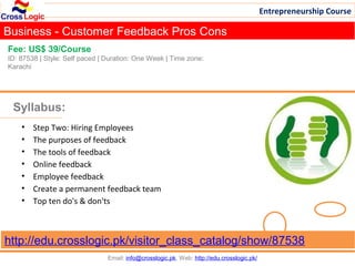 Entrepreneurship Course

Business - Customer Feedback Pros Cons
Fee: US$ 39/Course
ID: 87538 | Style: Self paced | Duration: One Week | Time zone:
Karachi




 Syllabus:
    •   Step Two: Hiring Employees
    •   The purposes of feedback
    •   The tools of feedback
    •   Online feedback
    •   Employee feedback
    •   Create a permanent feedback team
    •   Top ten do's & don'ts



http://edu.crosslogic.pk/visitor_class_catalog/show/87538
                                Email: info@crosslogic.pk, Web: http://edu.crosslogic.pk/
 