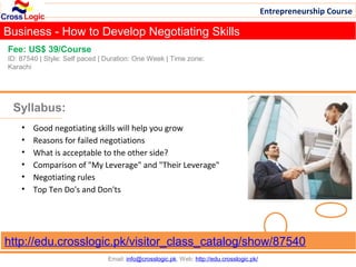 Entrepreneurship Course

Business - How to Develop Negotiating Skills
Fee: US$ 39/Course
ID: 87540 | Style: Self paced | Duration: One Week | Time zone:
Karachi




 Syllabus:
    •   Good negotiating skills will help you grow
    •   Reasons for failed negotiations
    •   What is acceptable to the other side?
    •   Comparison of "My Leverage" and "Their Leverage"
    •   Negotiating rules
    •   Top Ten Do's and Don'ts




http://edu.crosslogic.pk/visitor_class_catalog/show/87540
                                Email: info@crosslogic.pk, Web: http://edu.crosslogic.pk/
 