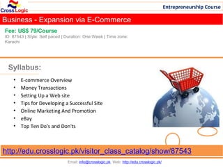 Entrepreneurship Course

Business - Expansion via E-Commerce
Fee: US$ 79/Course
ID: 87543 | Style: Self paced | Duration: One Week | Time zone:
Karachi




 Syllabus:
    •   E-commerce Overview
    •   Money Transactions
    •   Setting Up a Web site
    •   Tips for Developing a Successful Site
    •   Online Marketing And Promotion
    •   eBay
    •   Top Ten Do's and Don'ts



http://edu.crosslogic.pk/visitor_class_catalog/show/87543
                                Email: info@crosslogic.pk, Web: http://edu.crosslogic.pk/
 