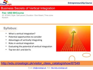 Entrepreneurship Course

Business Secrets of Vertical Integration
Fee: US$ 69/Course
ID: 87549 | Style: Self paced | Duration: One Week | Time zone:
Karachi




 Syllabus:
    •   What is vertical integration?
    •   Potential opportunities to consider
    •   Advantages of vertically integrating
    •   Risks in vertical integration
    •   Evaluating the potential of vertical integration
    •   Top ten do's and don'ts




http://edu.crosslogic.pk/visitor_class_catalog/show/87549
                                Email: info@crosslogic.pk, Web: http://edu.crosslogic.pk/
 