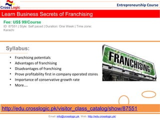 Entrepreneurship Course

Learn Business Secrets of Franchising
Fee: US$ 99/Course
ID: 87551 | Style: Self paced | Duration: One Week | Time zone:
Karachi




 Syllabus:
    •   Franchising potentials
    •   Advantages of franchising
    •   Disadvantages of franchising
    •   Prove profitability first in company operated stores
    •   Importance of conservative growth rate
    •   More....




http://edu.crosslogic.pk/visitor_class_catalog/show/87551
                                Email: info@crosslogic.pk, Web: http://edu.crosslogic.pk/
 